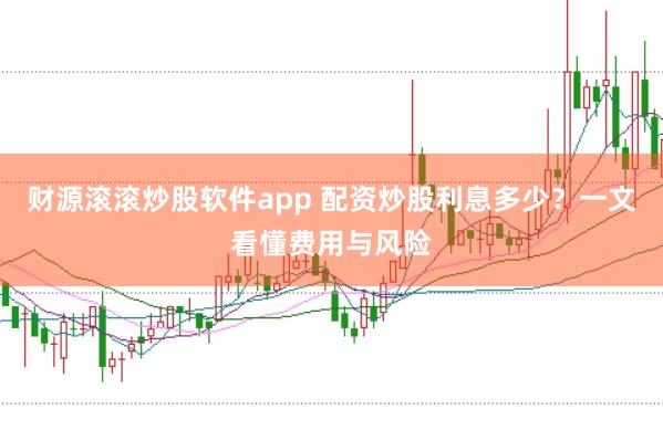 财源滚滚炒股软件app 配资炒股利息多少？一文看懂费用与风险
