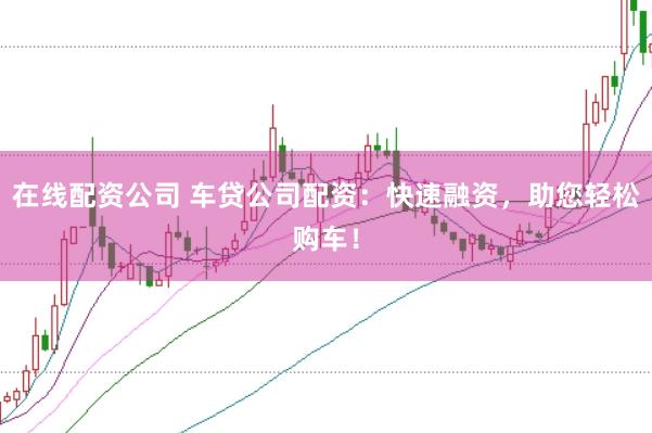 在线配资公司 车贷公司配资：快速融资，助您轻松购车！