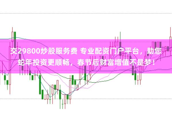 交29800炒股服务费 专业配资门户平台，助您蛇年投资更顺畅，春节后财富增值不是梦！