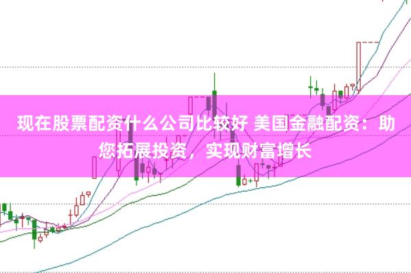现在股票配资什么公司比较好 美国金融配资：助您拓展投资，实现财富增长