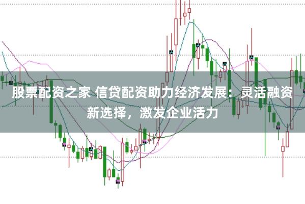 股票配资之家 信贷配资助力经济发展：灵活融资新选择，激发企业活力