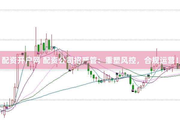 配资开户网 配资公司招严管：重塑风控，合规运营！