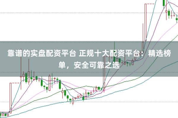 靠谱的实盘配资平台 正规十大配资平台：精选榜单，安全可靠之选