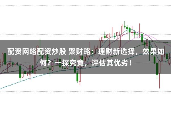 配资网络配资炒股 聚财略：理财新选择，效果如何？一探究竟，评估其优劣！