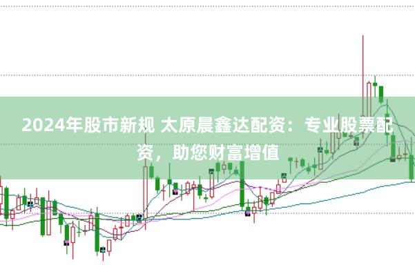 2024年股市新规 太原晨鑫达配资：专业股票配资，助您财富增值