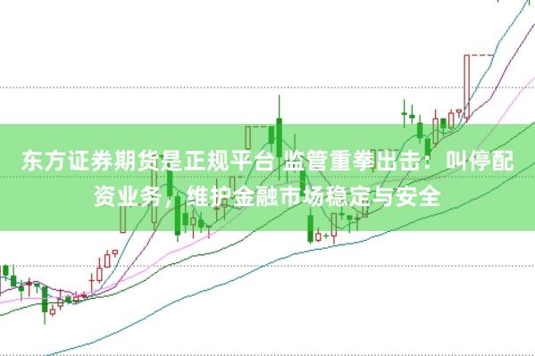 东方证券期货是正规平台 监管重拳出击：叫停配资业务，维护金融市场稳定与安全
