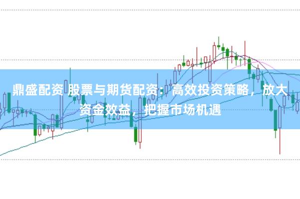 鼎盛配资 股票与期货配资：高效投资策略，放大资金效益，把握市场机遇