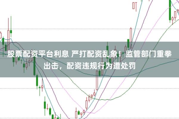 股票配资平台利息 严打配资乱象！监管部门重拳出击，配资违规行为遭处罚