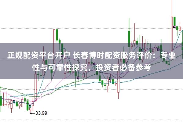 正规配资平台开户 长春博时配资服务评价：专业性与可靠性探究，投资者必备参考