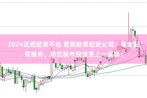 2024正规配资平台 昆明股票配资公司：专业配资服务，助您股市投资更上一层楼！