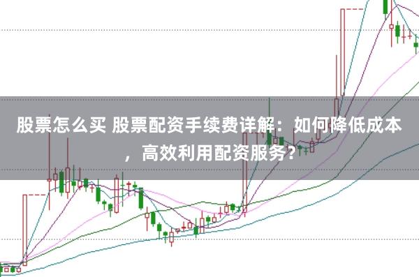 股票怎么买 股票配资手续费详解：如何降低成本，高效利用配资服务？