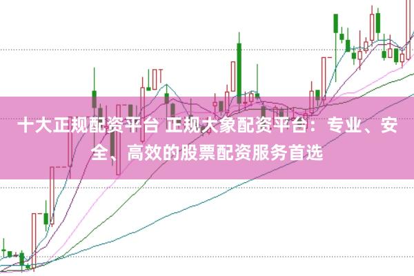 十大正规配资平台 正规大象配资平台：专业、安全、高效的股票配资服务首选