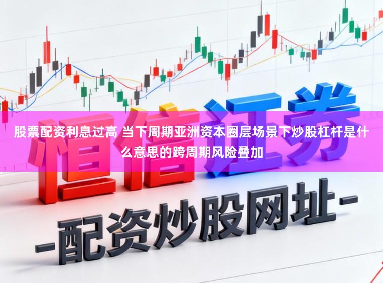 股票配资利息过高 当下周期亚洲资本圈层场景下炒股杠杆是什么意思的跨周期风险叠加