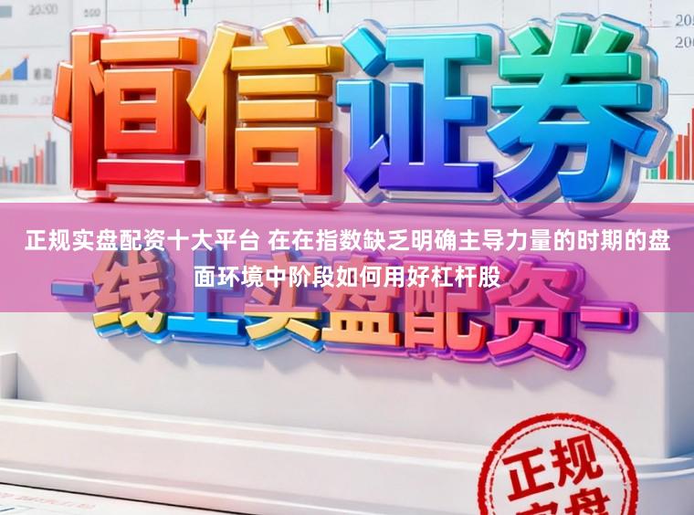 正规实盘配资十大平台 在在指数缺乏明确主导力量的时期的盘面环境中阶段如何用好杠杆股