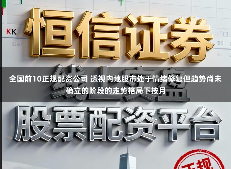 全国前10正规配资公司 透视内地股市处于情绪修复但趋势尚未确立的阶段的走势格局下按月