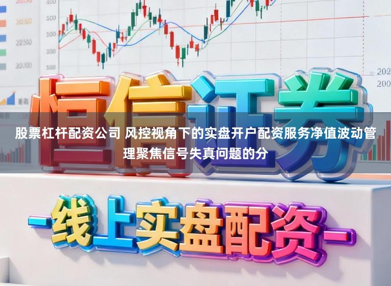 股票杠杆配资公司 风控视角下的实盘开户配资服务净值波动管理聚焦信号失真问题的分