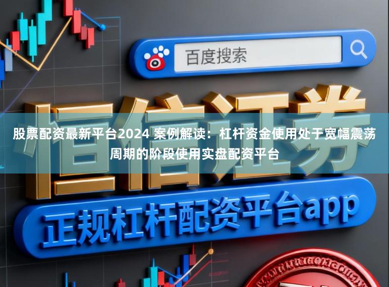 股票配资最新平台2024 案例解读：杠杆资金使用处于宽幅震荡周期的阶段使用实盘配资平台
