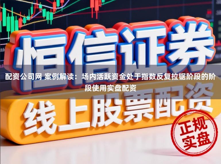 配资公司网 案例解读：场内活跃资金处于指数反复拉锯阶段的阶段使用实盘配资