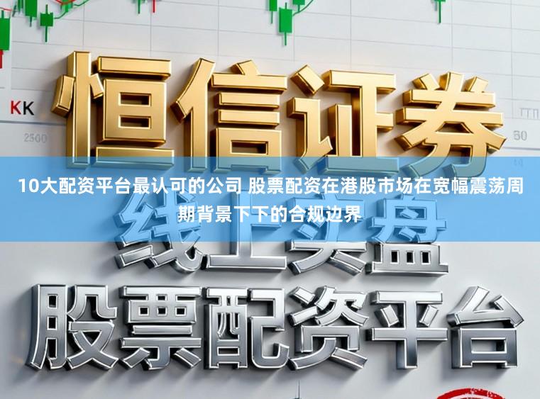 10大配资平台最认可的公司 股票配资在港股市场在宽幅震荡周期背景下下的合规边界