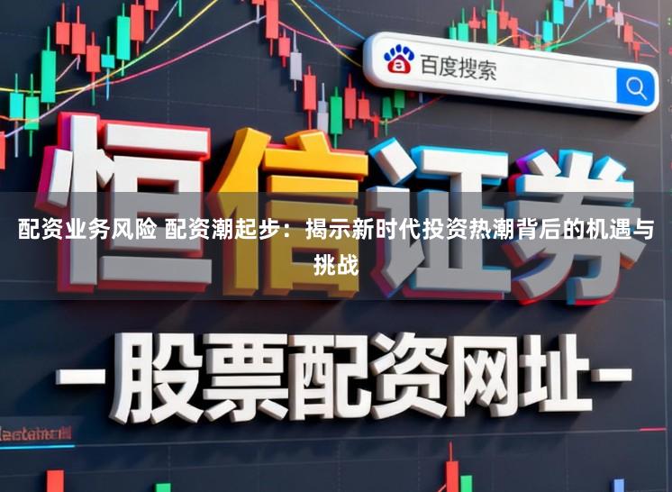 配资业务风险 配资潮起步：揭示新时代投资热潮背后的机遇与挑战