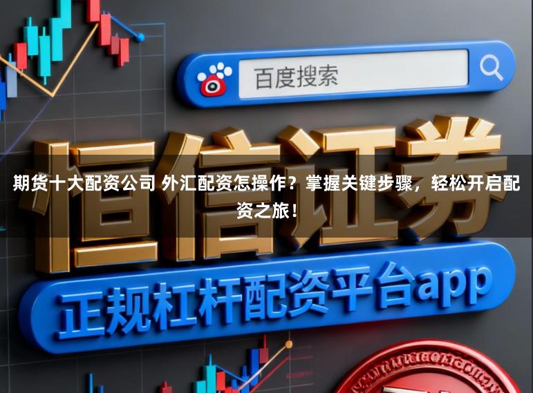 期货十大配资公司 外汇配资怎操作?掌握关键步骤,轻松开启配资之旅!